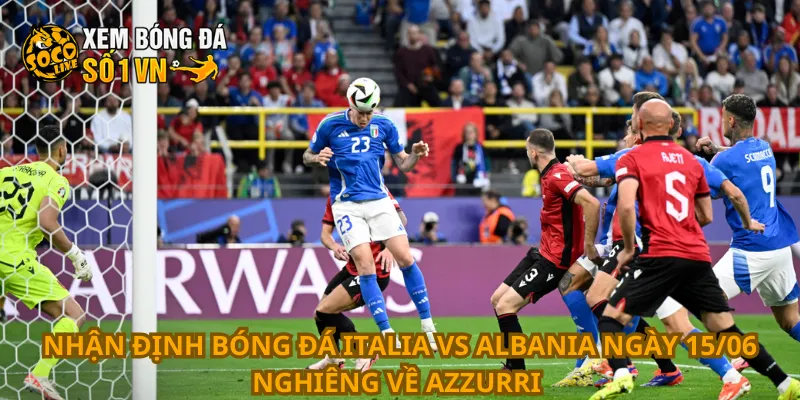 Nhận định bóng đá Italia vs Albania ngày 15/06 nghiêng về Azzurri 