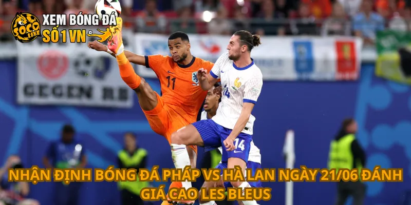Nhận định bóng đá Pháp vs Hà Lan ngày 21/06 đánh giá cao Les Bleus